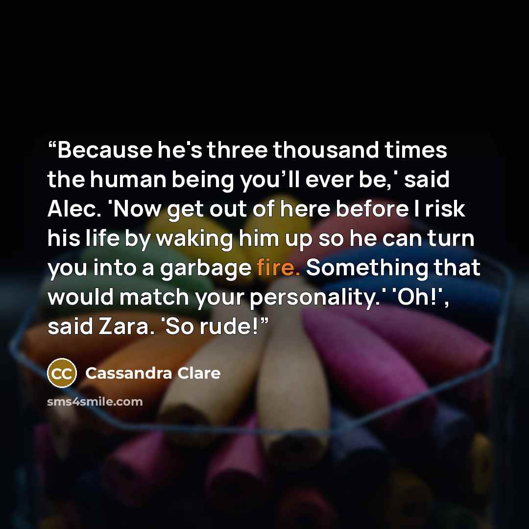 “Because he's three thousand times the human being you'll ever be,' said Alec. 'Now get out of here before I risk his life by waking him up so he can turn you into a garbage fire. Something that would match your personality.' 'Oh!', said Zara. 'So rude!” quote by Cassandra Clare