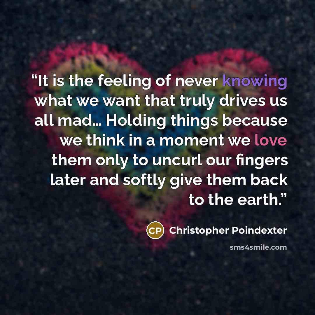 “It is the feeling of never knowing what we want that truly drives us all mad… Holding things because we think in a moment we love them only to uncurl our fingers later and softly give them back to the earth.” quote by Christopher Poindexter