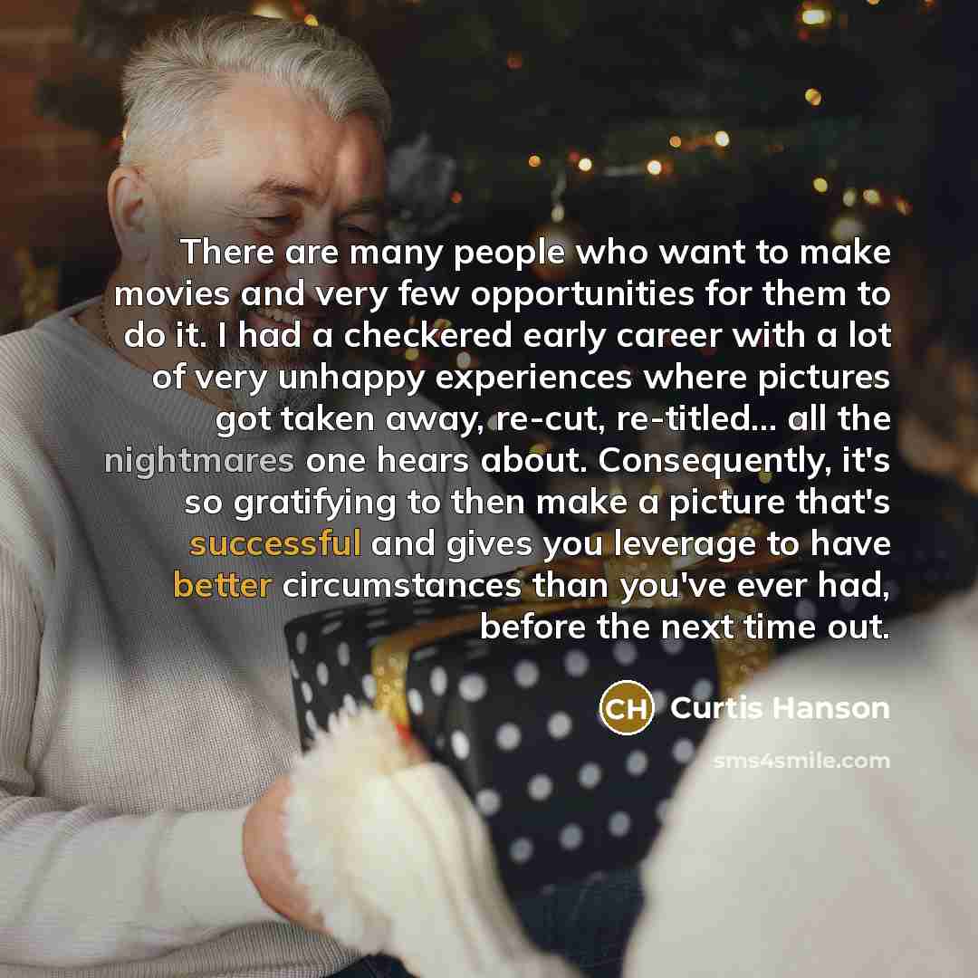 “There are many people who want to make movies and very few opportunities for them to do it. I had a checkered early career with a lot of very unhappy experiences where pictures got taken away, re-cut, re-titled... all the nightmares one hears about. Consequently, it's so gratifying to then make a…” quote by Curtis Hanson
