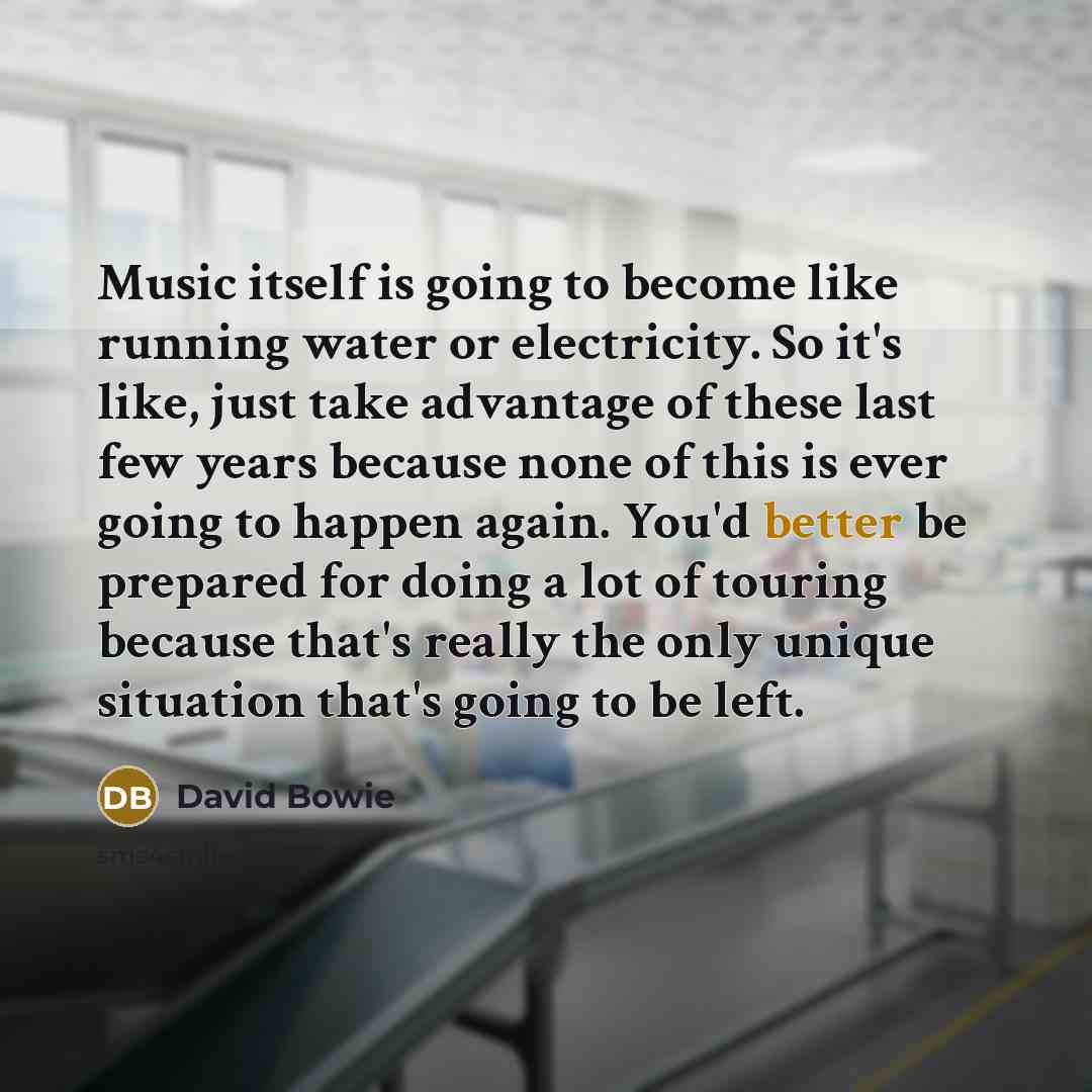 “Music itself is going to become like running water or electricity. So it's like, just take advantage of these last few years because none of this is ever going to happen again. You'd better be prepared for doing a lot of touring because that's really the only unique situation that's going to be…” quote by David Bowie
