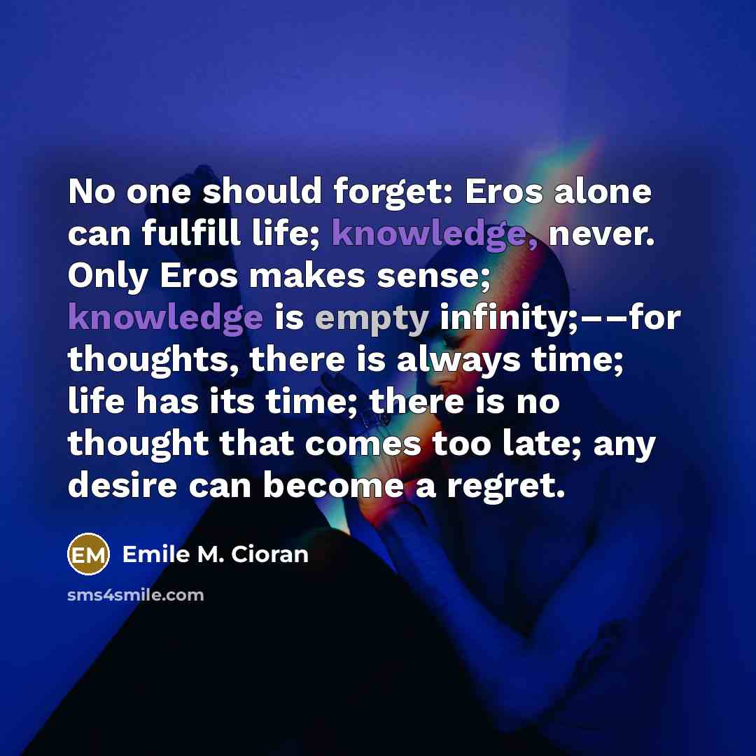“No one should forget: Eros alone can fulfill life; knowledge, never. Only Eros makes sense; knowledge is empty infinity;––for thoughts, there is always time; life has its time; there is no thought that comes too late; any desire can become a regret.” quote by Emile M. Cioran