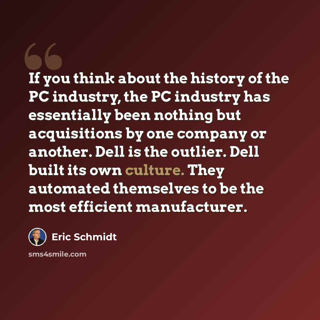 “If you think about the history of the PC industry, the PC industry has essentially been nothing but acquisitions by one company or another. Dell is the outlier. Dell built its own culture. They automated themselves to be the most efficient manufacturer.” quote by Eric Schmidt