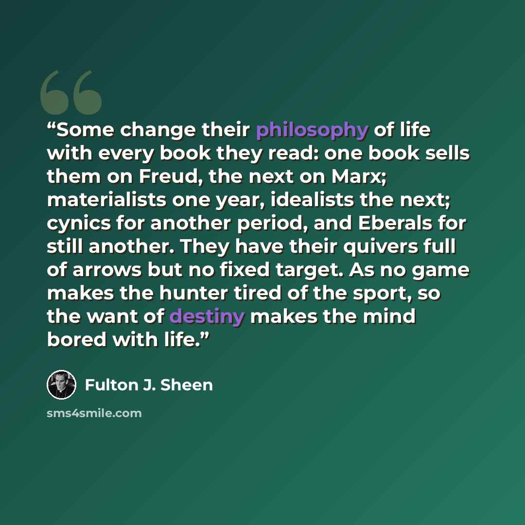 “Some change their philosophy of life with every book they read: one book sells them on Freud, the next on Marx; materialists one year, idealists the next; cynics for another period, and Eberals for still another. They have their quivers full of arrows but no fixed target. As no game makes the…” quote by Fulton J. Sheen