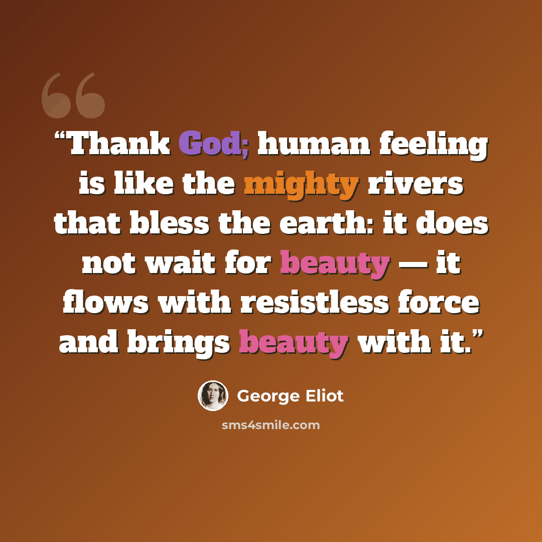 “Thank God; human feeling is like the mighty rivers that bless the earth: it does not wait for beauty — it flows with resistless force and brings beauty with it.” quote by George Eliot