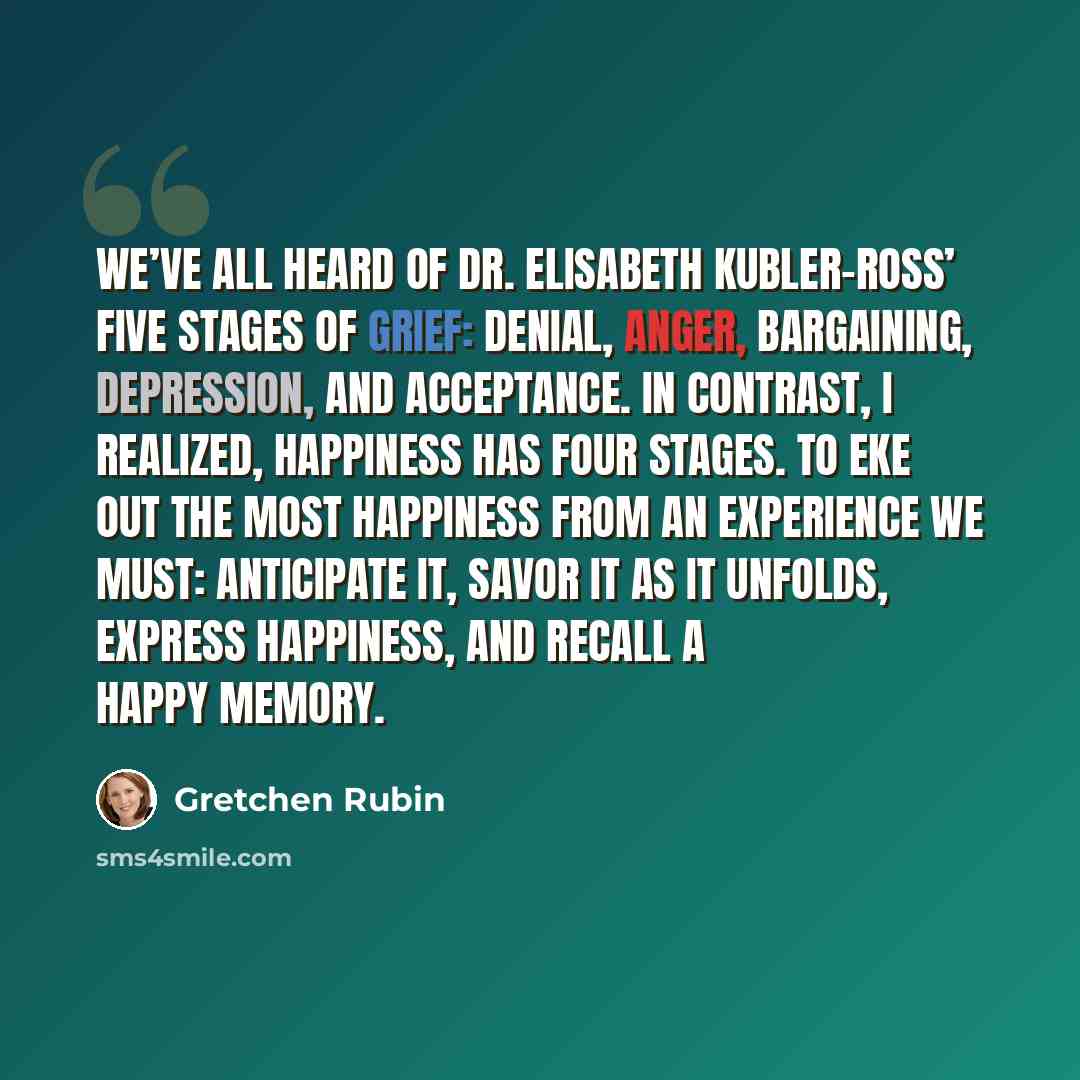 “We’ve all heard of Dr. Elisabeth Kubler-Ross’ five stages of grief: denial, anger, bargaining, depression, and acceptance. In contrast, I realized, happiness has four stages. To eke out the most happiness from an experience we must: anticipate it, savor it as it unfolds, express happiness, and…” quote by Gretchen Rubin