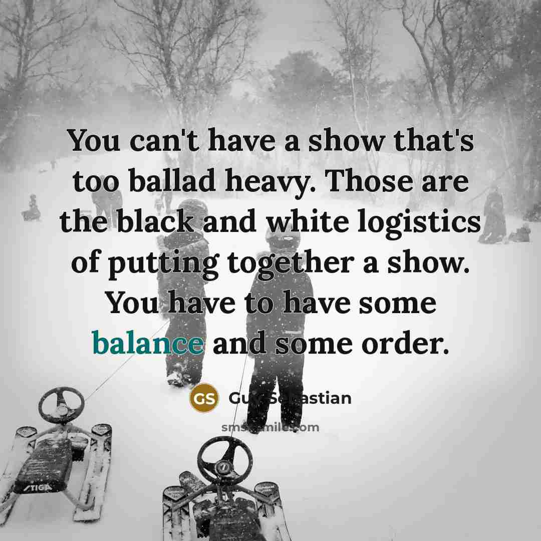 “You can't have a show that's too ballad heavy. Those are the black and white logistics of putting together a show. You have to have some balance and some order.” quote by Guy Sebastian