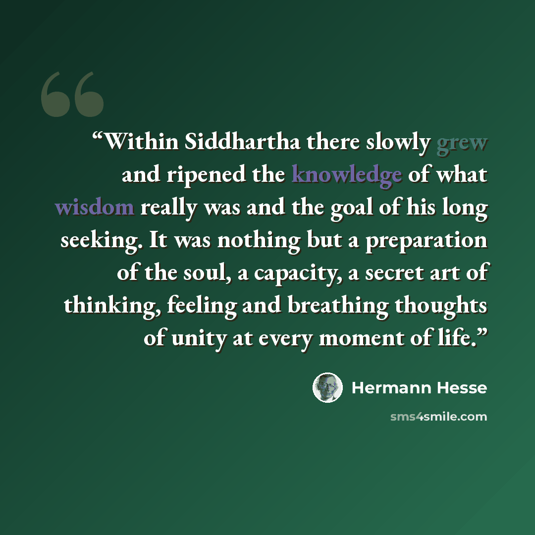 “Within Siddhartha there slowly grew and ripened the knowledge of what wisdom really was and the goal of his long seeking. It was nothing but a preparation of the soul, a capacity, a secret art of thinking, feeling and breathing thoughts of unity at every moment of life.” quote by Hermann Hesse