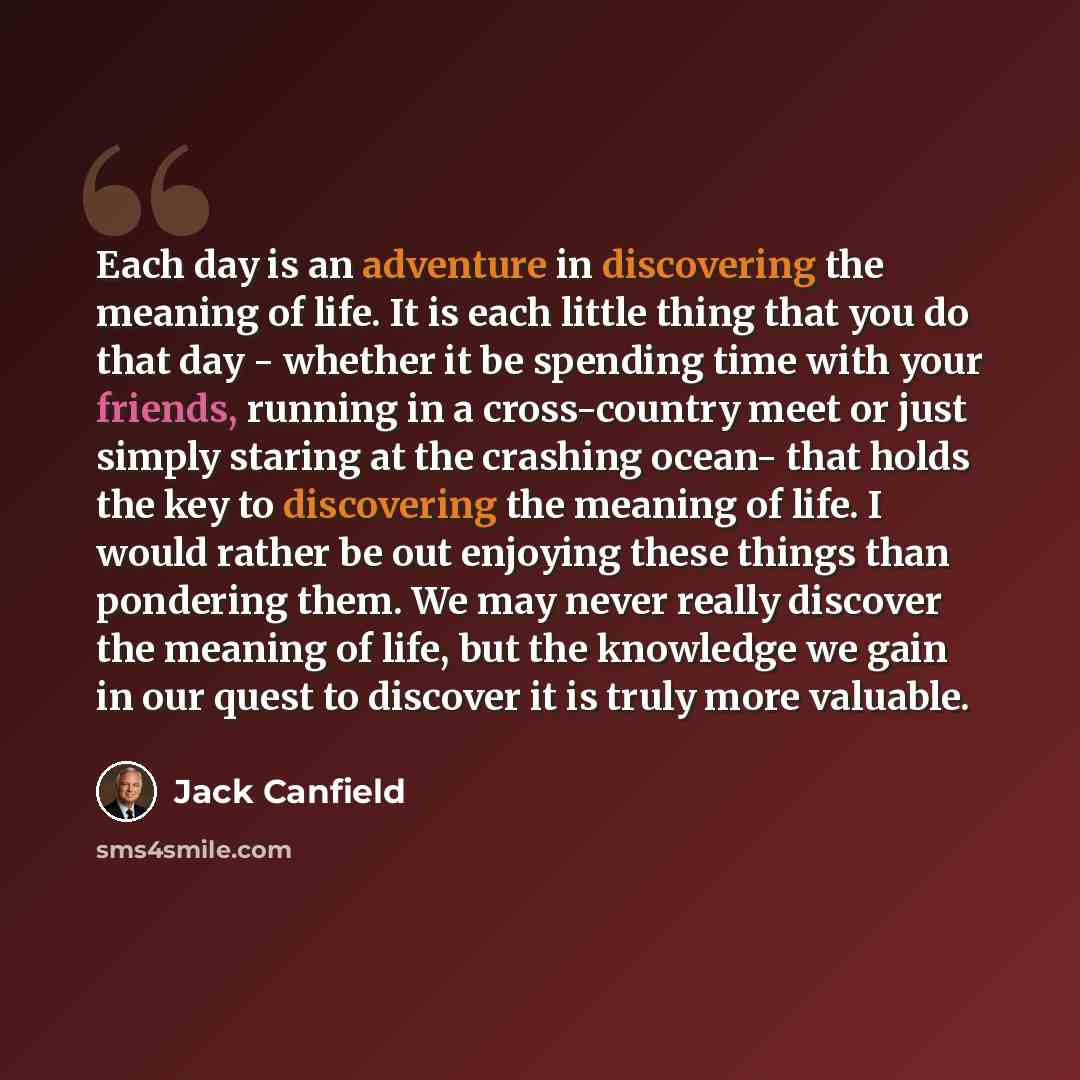“Each day is an adventure in discovering the meaning of life. It is each little thing that you do that day - whether it be spending time with your friends, running in a cross-country meet or just simply staring at the crashing ocean- that holds the key to discovering the meaning of life. I would…” quote by Jack Canfield