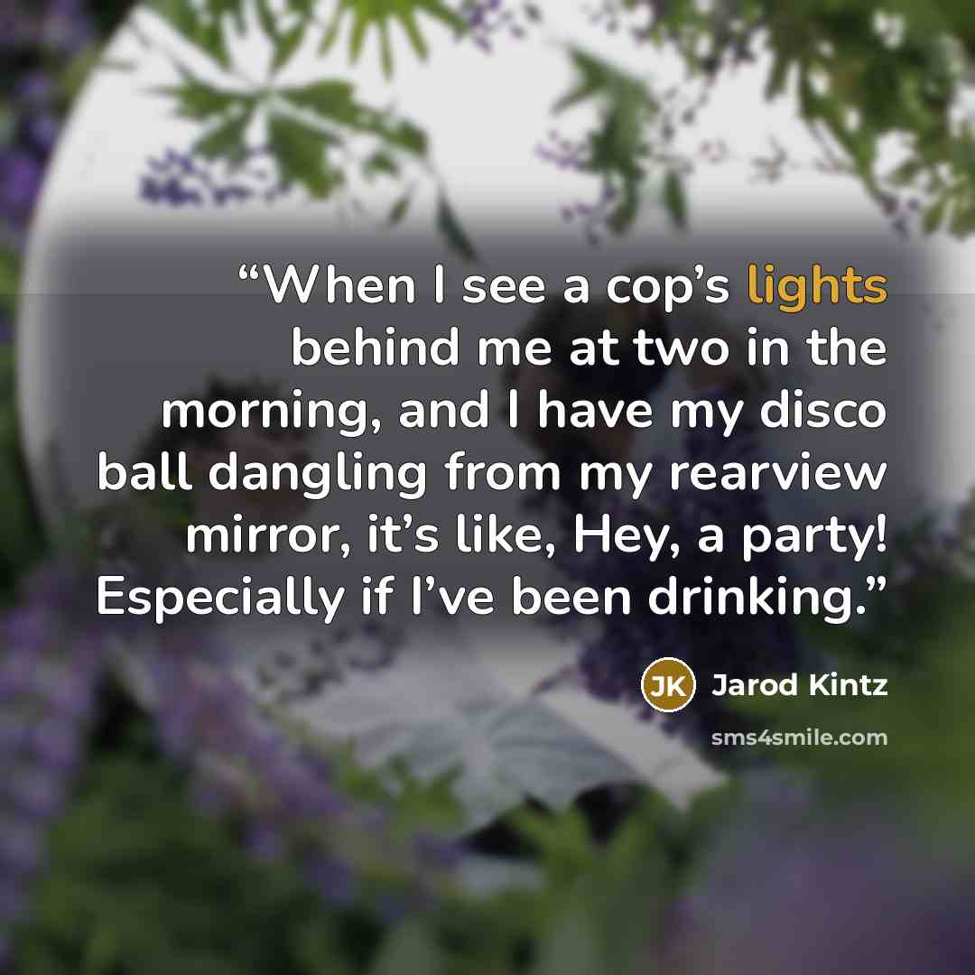 “When I see a cop’s lights behind me at two in the morning, and I have my disco ball dangling from my rearview mirror, it’s like, Hey, a party! Especially if I’ve been drinking.” quote by Jarod Kintz