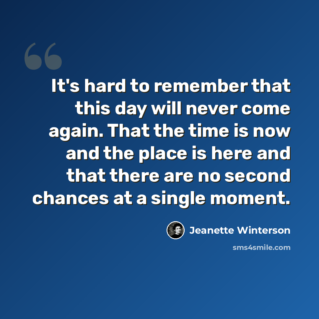 “It's hard to remember that this day will never come again. That the time is now and the place is here and that there are no second chances at a single moment.” quote by Jeanette Winterson