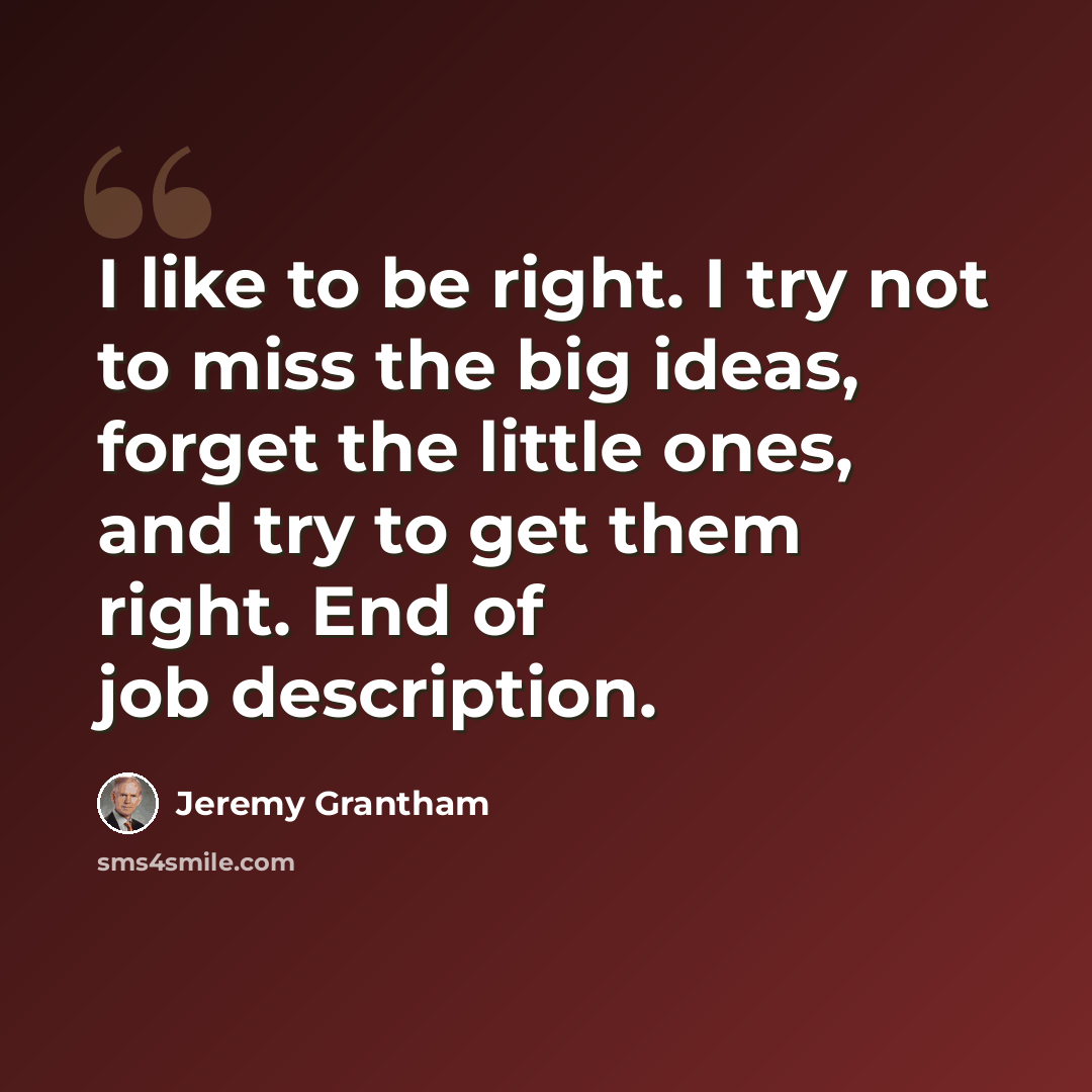 “I like to be right. I try not to miss the big ideas, forget the little ones, and try to get them right. End of job description.” quote by Jeremy Grantham