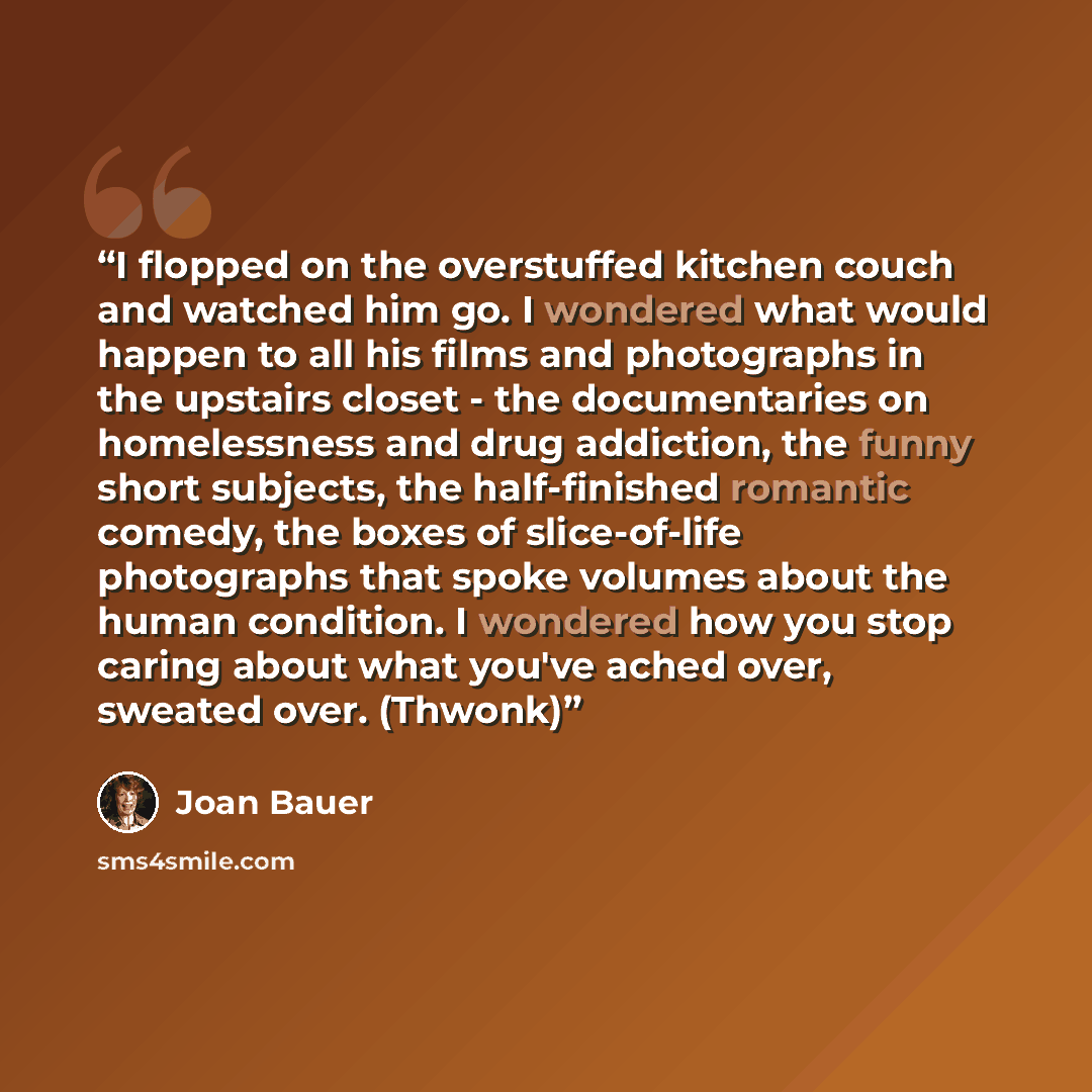 “I flopped on the overstuffed kitchen couch and watched him go. I wondered what would happen to all his films and photographs in the upstairs closet - the documentaries on homelessness and drug addiction, the funny short subjects, the half-finished romantic comedy, the boxes of slice-of-life…” quote by Joan Bauer