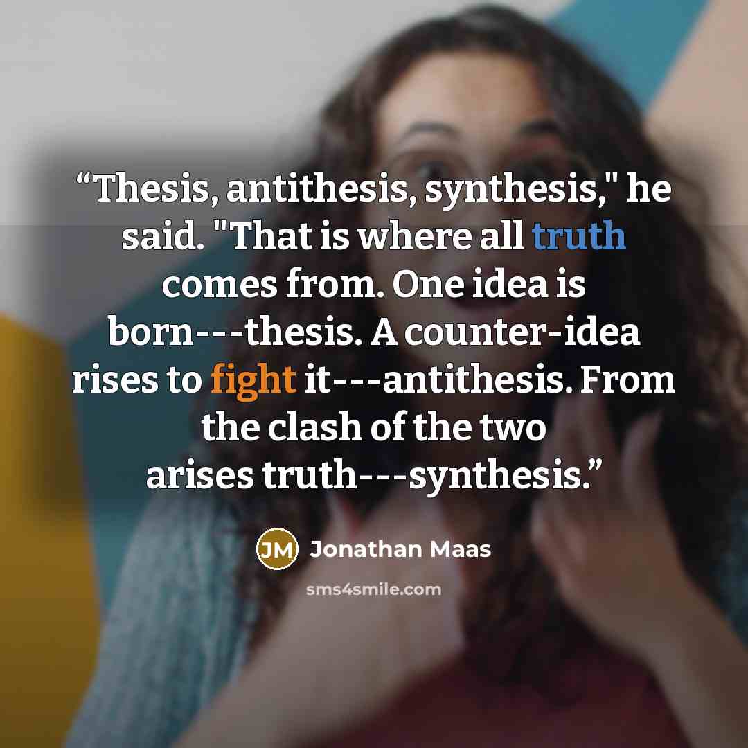 “Thesis, antithesis, synthesis," he said. "That is where all truth comes from. One idea is born---thesis. A counter-idea rises to fight it---antithesis. From the clash of the two arises truth---synthesis.” quote by Jonathan Maas