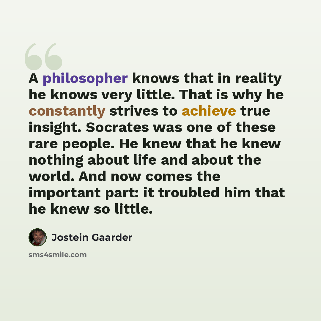 “A philosopher knows that in reality he knows very little. That is why he constantly strives to achieve true insight. Socrates was one of these rare people. He knew that he knew nothing about life and about the world. And now comes the important part: it troubled him that he knew so little.” quote by Jostein Gaarder