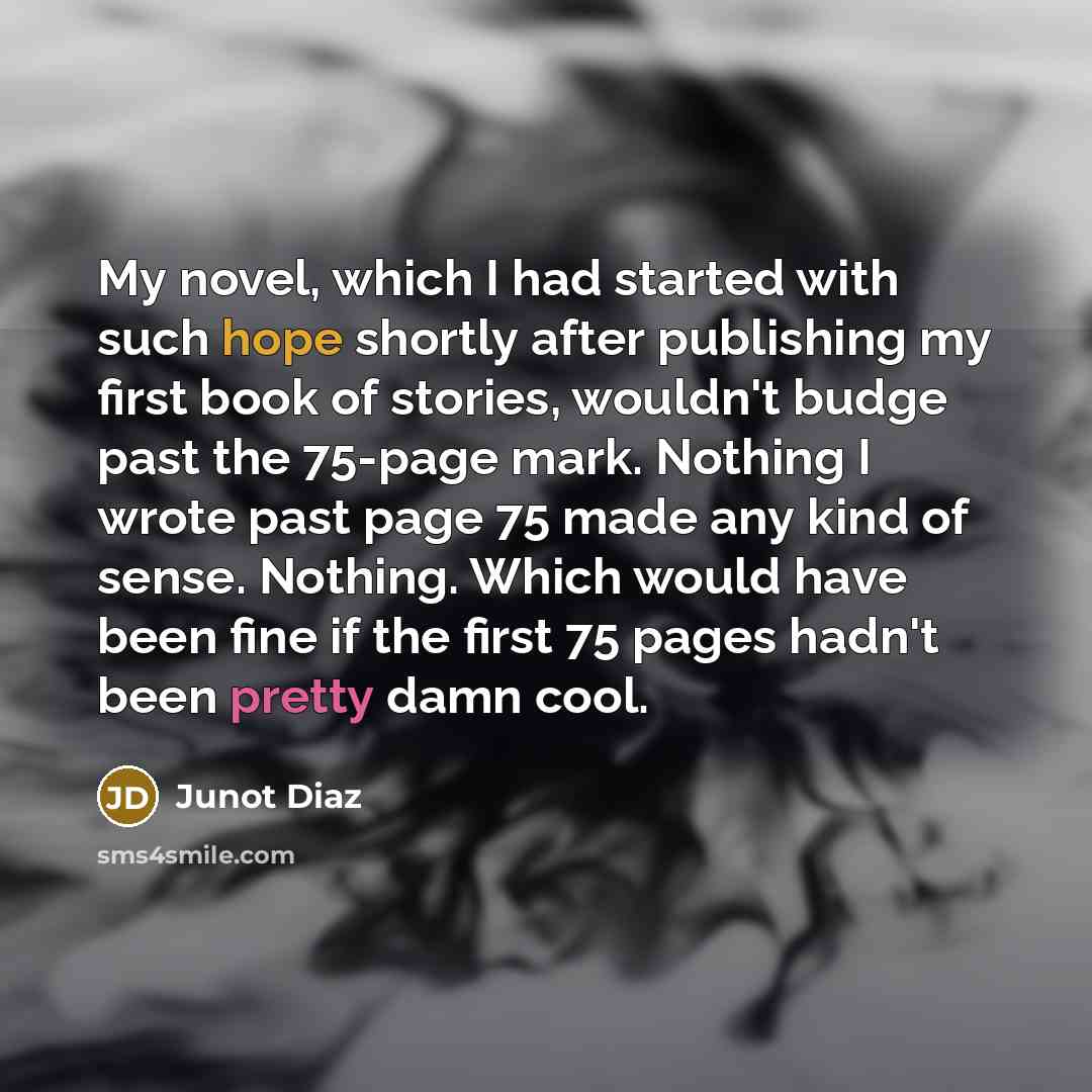 “My novel, which I had started with such hope shortly after publishing my first book of stories, wouldn't budge past the 75-page mark. Nothing I wrote past page 75 made any kind of sense. Nothing. Which would have been fine if the first 75 pages hadn't been pretty damn cool.” quote by Junot Diaz