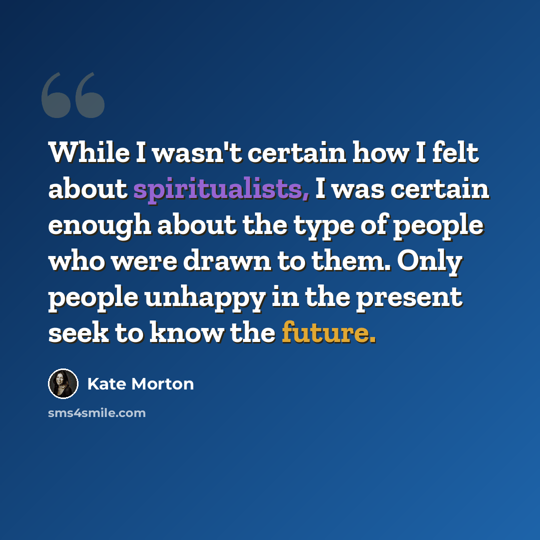 “While I wasn't certain how I felt about spiritualists, I was certain enough about the type of people who were drawn to them. Only people unhappy in the present seek to know the future.” quote by Kate Morton