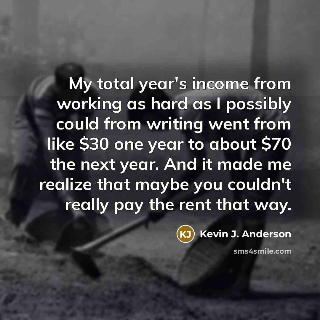 “My total year's income from working as hard as I possibly could from writing went from like $30 one year to about $70 the next year. And it made me realize that maybe you couldn't really pay the rent that way.” quote by Kevin J. Anderson