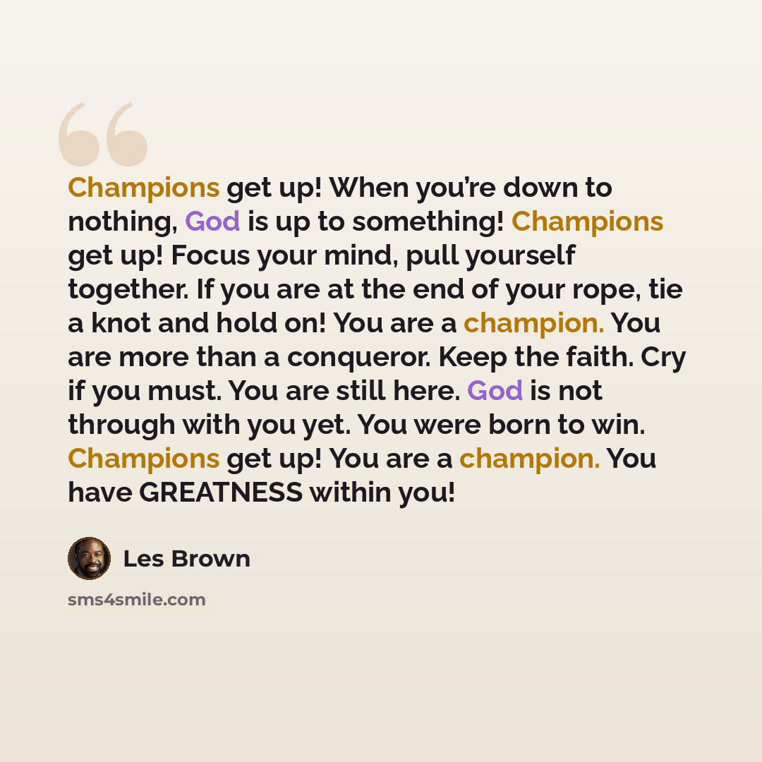 “Champions get up! When you’re down to nothing, God is up to something! Champions get up! Focus your mind, pull yourself together. If you are at the end of your rope, tie a knot and hold on! You are a champion. You are more than a conqueror. Keep the faith. Cry if you must. You are still here. God…” quote by Les Brown