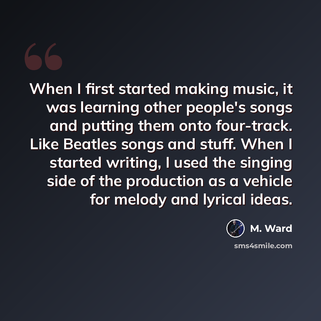 “When I first started making music, it was learning other people's songs and putting them onto four-track. Like Beatles songs and stuff. When I started writing, I used the singing side of the production as a vehicle for melody and lyrical ideas.” quote by M. Ward