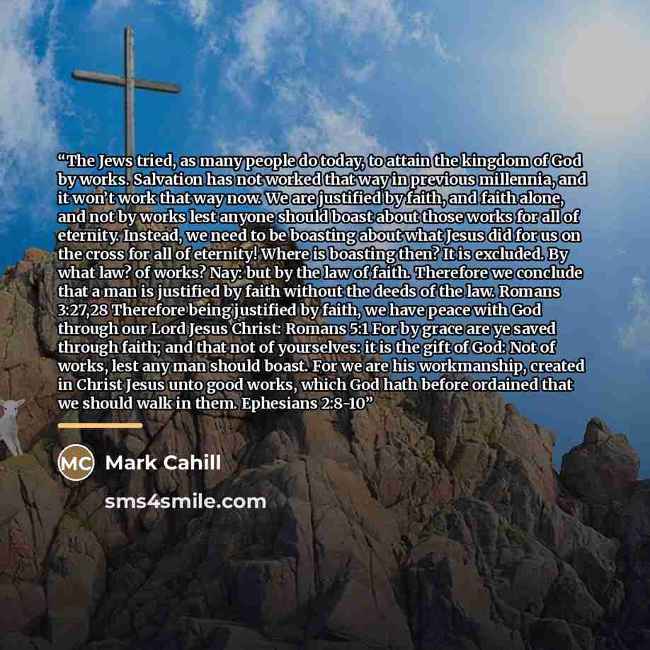 “The Jews tried, as many people do today, to attain the kingdom of God by works. Salvation has not worked that way in previous millennia, and it won’t work that way now. We are justified by faith, and faith alone, and not by works lest anyone should boast about those works for all of eternity…” quote by Mark Cahill