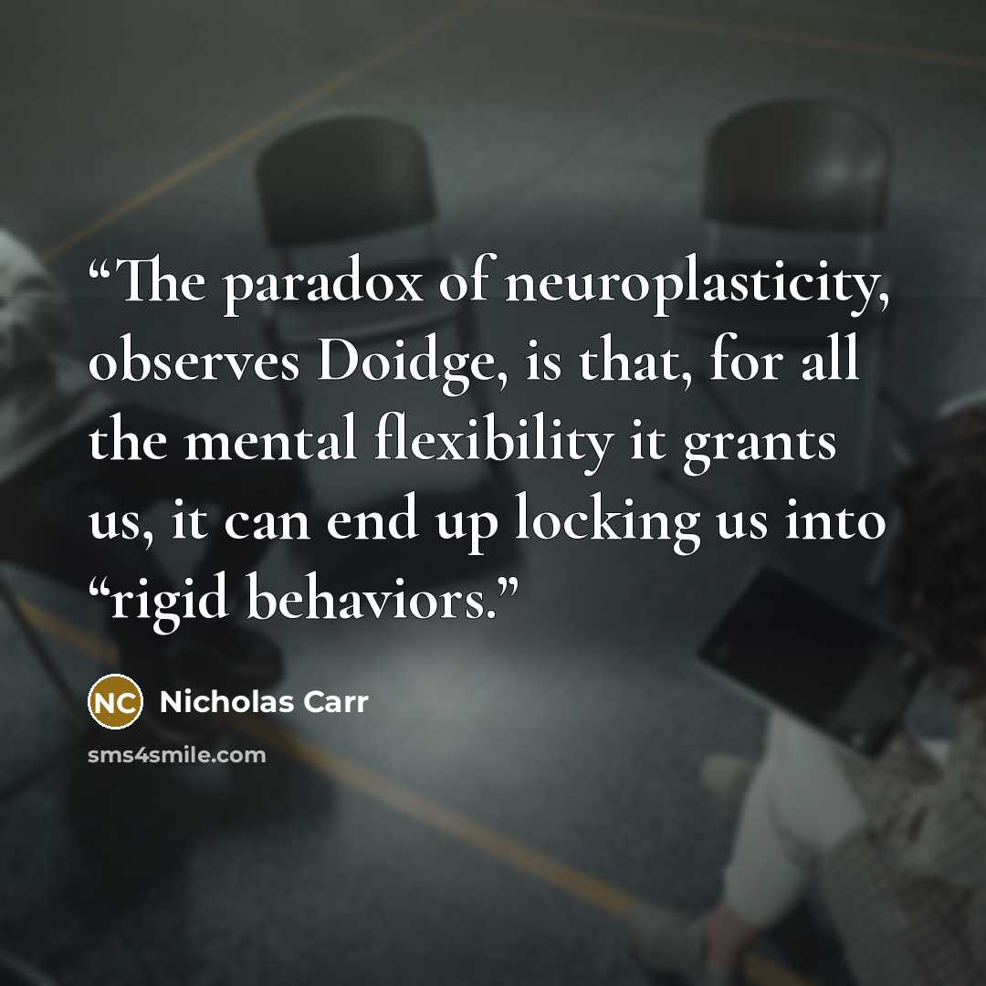 “The paradox of neuroplasticity, observes Doidge, is that, for all the mental flexibility it grants us, it can end up locking us into “rigid behaviors.” quote by Nicholas Carr