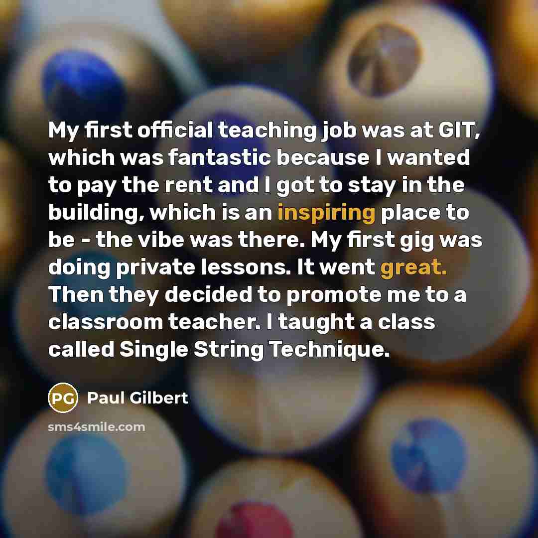 “My first official teaching job was at GIT, which was fantastic because I wanted to pay the rent and I got to stay in the building, which is an inspiring place to be - the vibe was there. My first gig was doing private lessons. It went great. Then they decided to promote me to a classroom teacher…” quote by Paul Gilbert