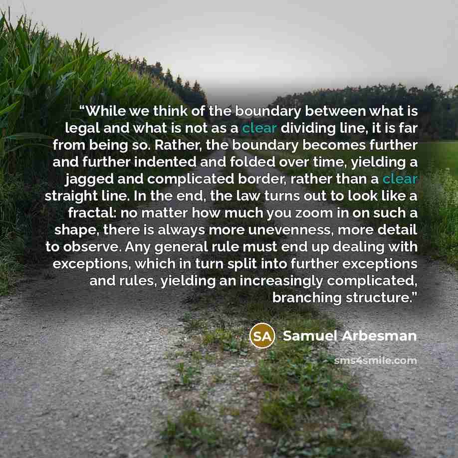“While we think of the boundary between what is legal and what is not as a clear dividing line, it is far from being so. Rather, the boundary becomes further and further indented and folded over time, yielding a jagged and complicated border, rather than a clear straight line. In the end, the law…” quote by Samuel Arbesman