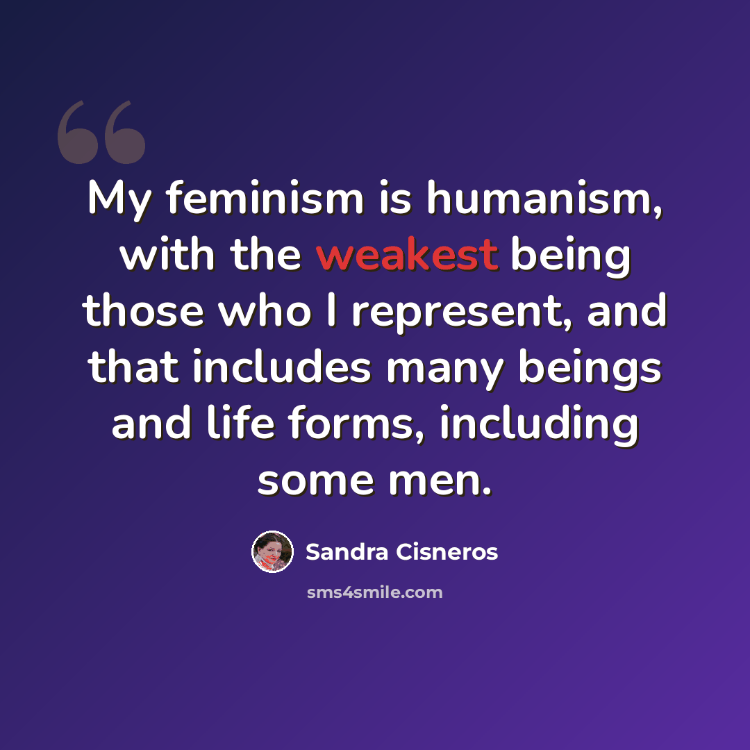 “My feminism is humanism, with the weakest being those who I represent, and that includes many beings and life forms, including some men.” quote by Sandra Cisneros