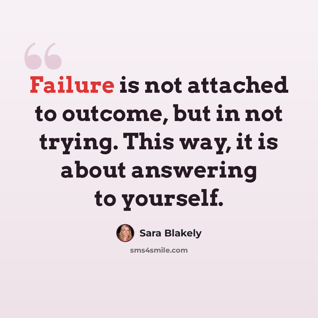 “Failure is not attached to outcome, but in not trying. This way, it is about answering to yourself.” quote by Sara Blakely