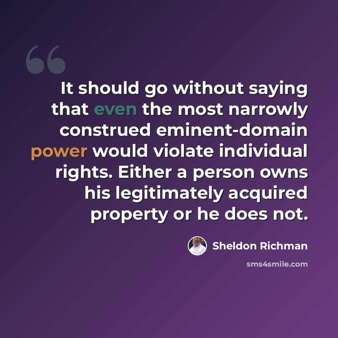 “It should go without saying that even the most narrowly construed eminent-domain power would violate individual rights. Either a person owns his legitimately acquired property or he does not.” quote by Sheldon Richman
