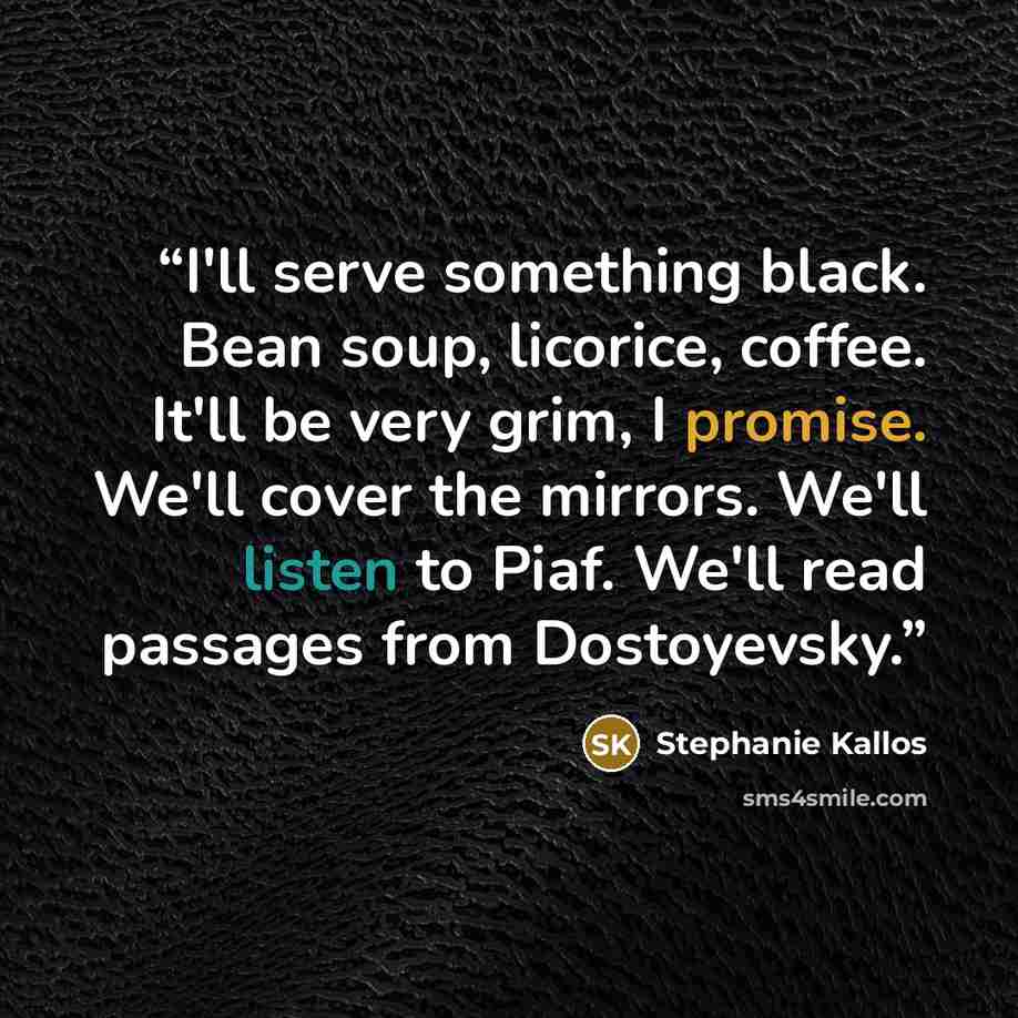 “I'll serve something black. Bean soup, licorice, coffee. It'll be very grim, I promise. We'll cover the mirrors. We'll listen to Piaf. We'll read passages from Dostoyevsky.” quote by Stephanie Kallos