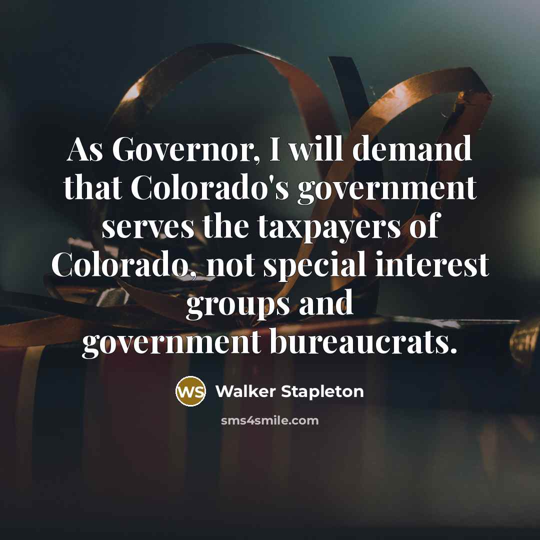 “As Governor, I will demand that Colorado's government serves the taxpayers of Colorado, not special interest groups and government bureaucrats.” quote by Walker Stapleton