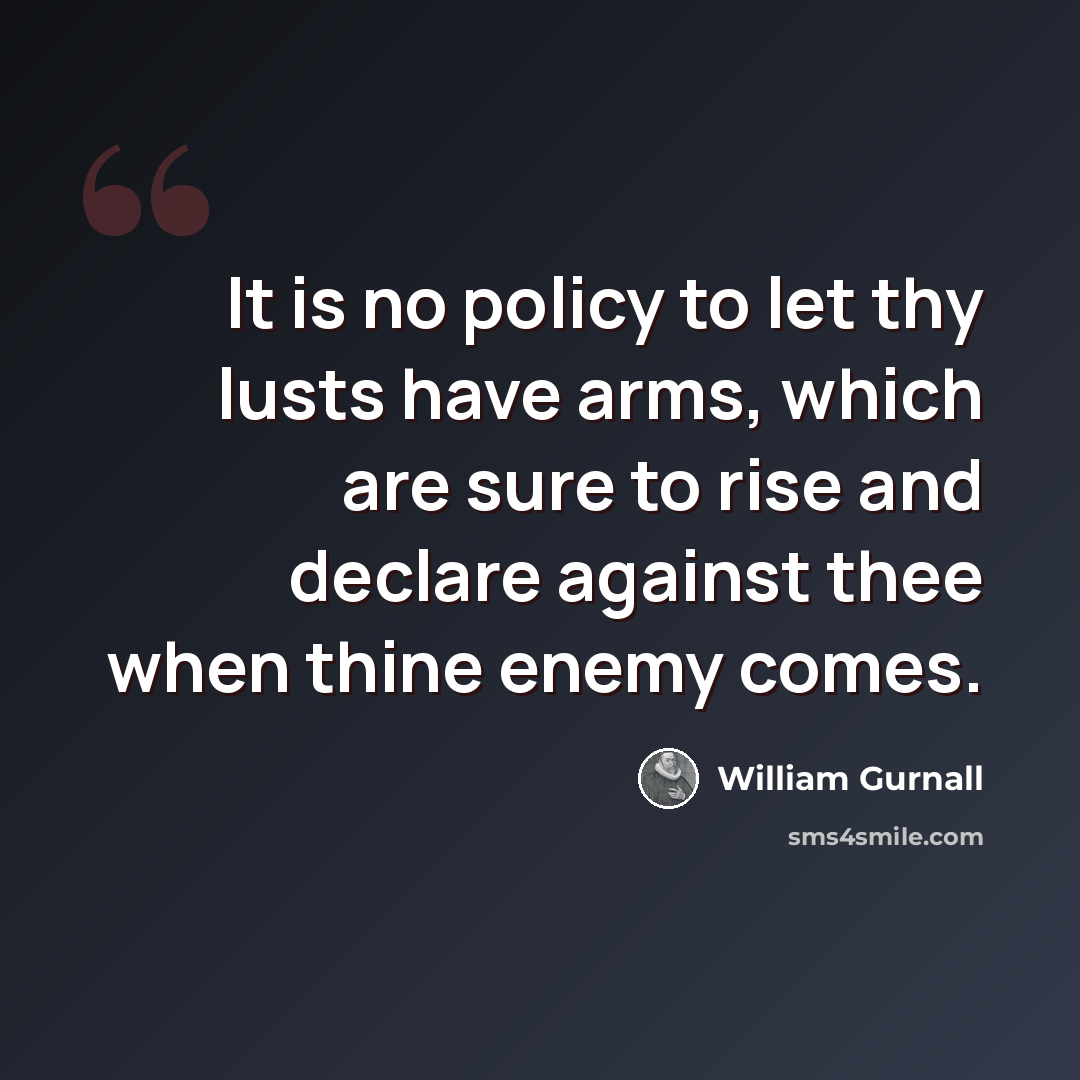 “It is no policy to let thy lusts have arms, which are sure to rise and declare against thee when thine enemy comes.” quote by William Gurnall