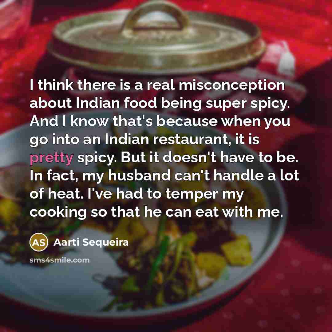 “I think there is a real misconception about Indian food being super spicy. And I know that's because when you go into an Indian restaurant, it is pretty spicy. But it doesn't have to be. In fact, my husband can't handle a lot of heat. I've had to temper my cooking so that he can eat with me.” quote by Aarti Sequeira
