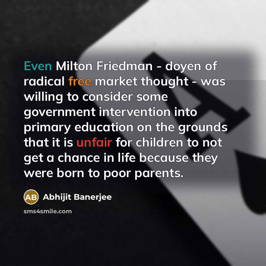 “Even Milton Friedman - doyen of radical free market thought - was willing to consider some government intervention into primary education on the grounds that it is unfair for children to not get a chance in life because they were born to poor parents.” quote by Abhijit Banerjee