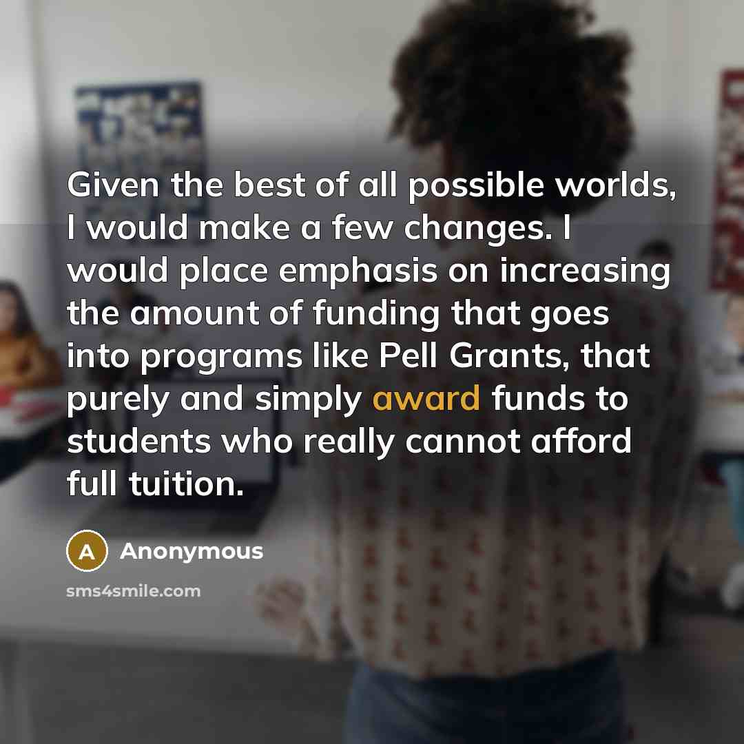 “Given the best of all possible worlds, I would make a few changes. I would place emphasis on increasing the amount of funding that goes into programs like Pell Grants, that purely and simply award funds to students who really cannot afford full tuition.” quote by Anonymous