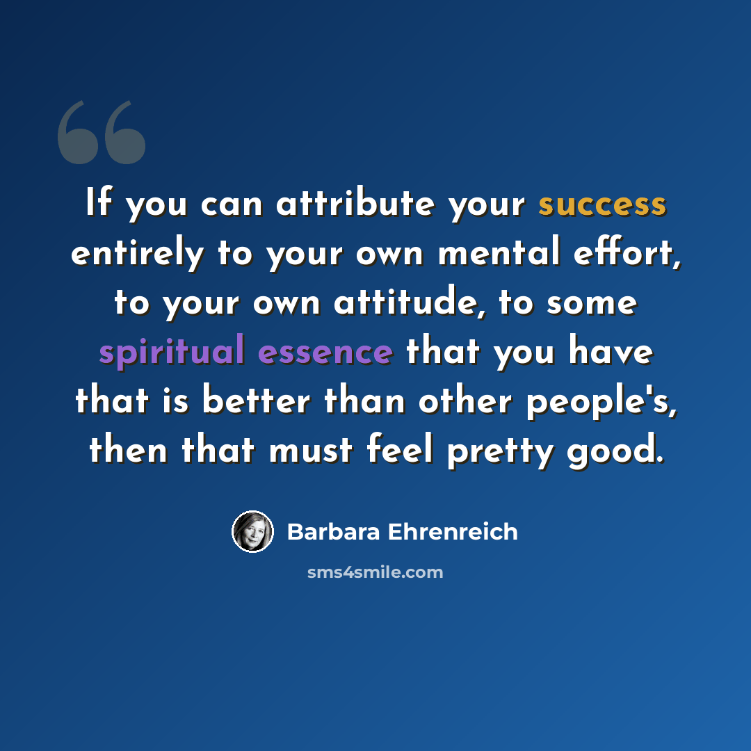 “If you can attribute your success entirely to your own mental effort, to your own attitude, to some spiritual essence that you have that is better than other people's, then that must feel pretty good.” quote by Barbara Ehrenreich