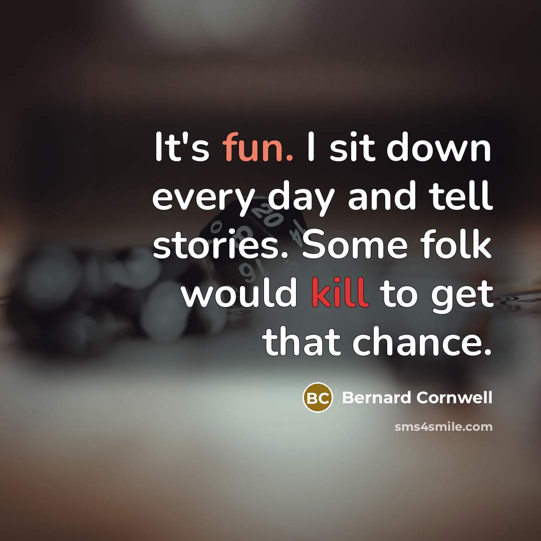 “It's fun. I sit down every day and tell stories. Some folk would kill to get that chance.” quote by Bernard Cornwell