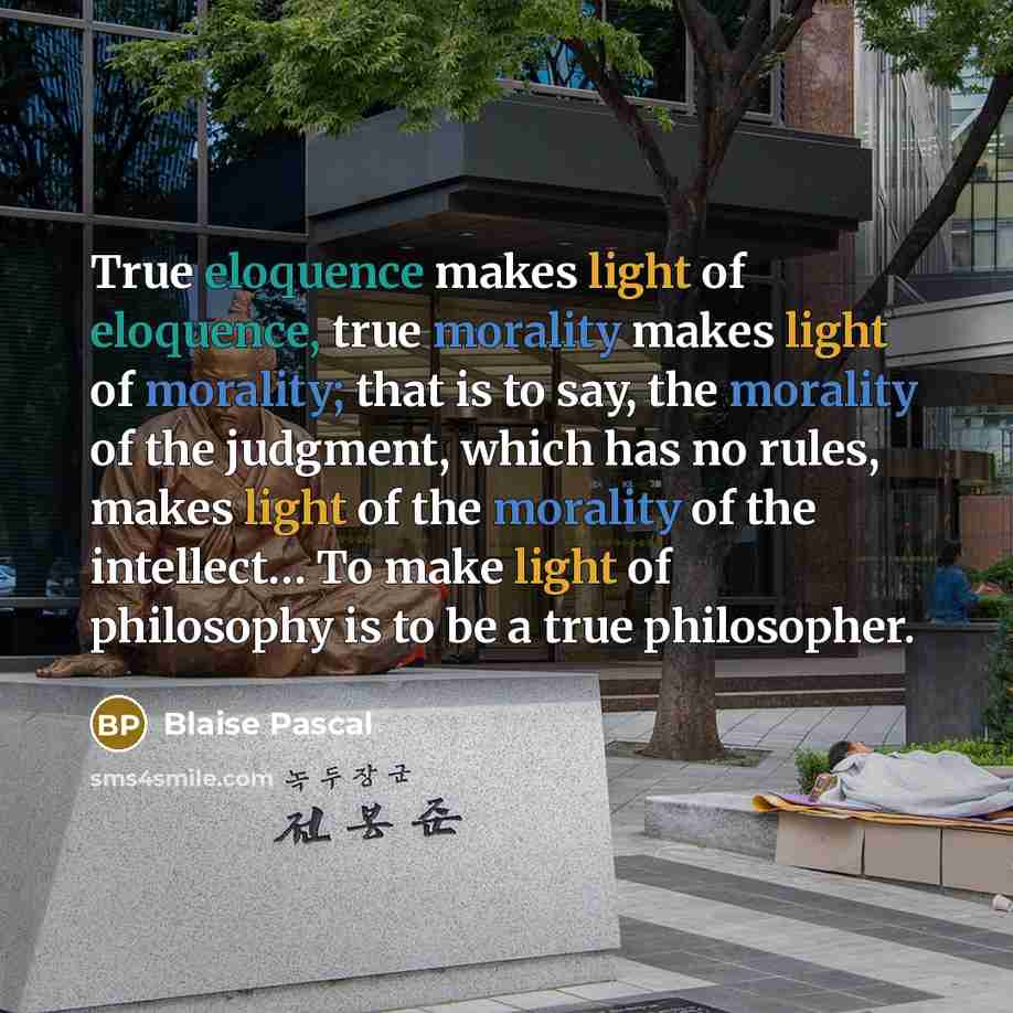 “True eloquence makes light of eloquence, true morality makes light of morality; that is to say, the morality of the judgment, which has no rules, makes light of the morality of the intellect… To make light of philosophy is to be a true philosopher.” quote by Blaise Pascal