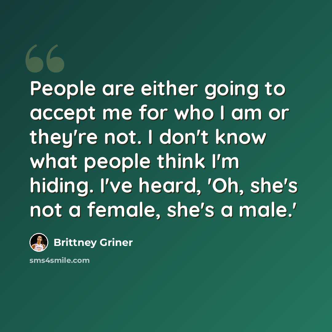 “People are either going to accept me for who I am or they're not. I don't know what people think I'm hiding. I've heard, 'Oh, she's not a female, she's a male.'” quote by Brittney Griner