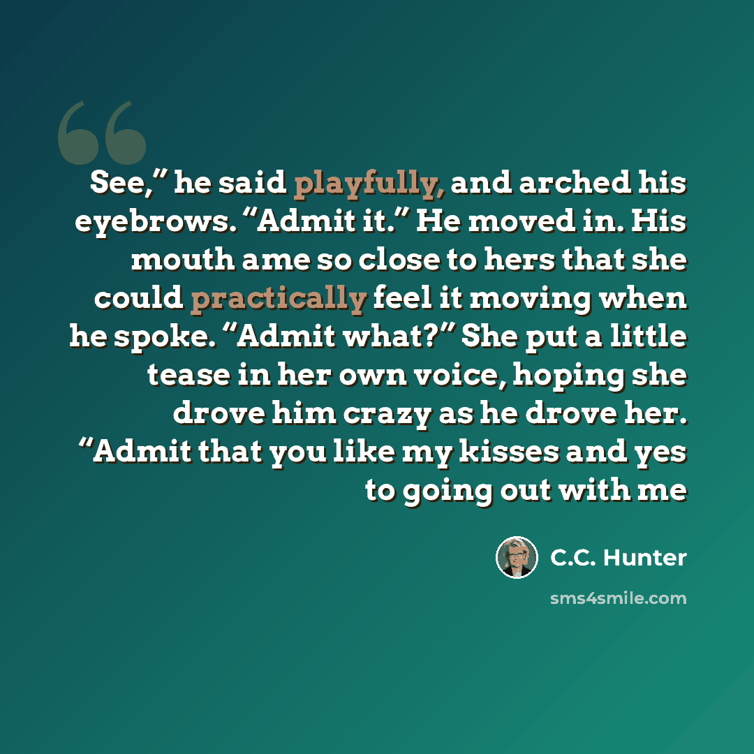 “See,” he said playfully, and arched his eyebrows. “Admit it.” He moved in. His mouth ame so close to hers that she could practically feel it moving when he spoke. “Admit what?” She put a little tease in her own voice, hoping she drove him crazy as he drove her. “Admit that you like my kisses and…” quote by C.C. Hunter