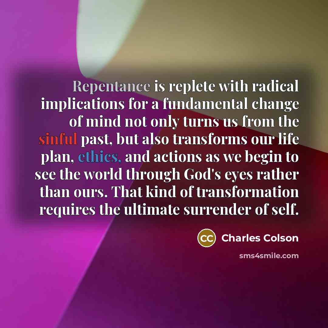 “Repentance is replete with radical implications for a fundamental change of mind not only turns us from the sinful past, but also transforms our life plan, ethics, and actions as we begin to see the world through God's eyes rather than ours. That kind of transformation requires the ultimate…” quote by Charles Colson
