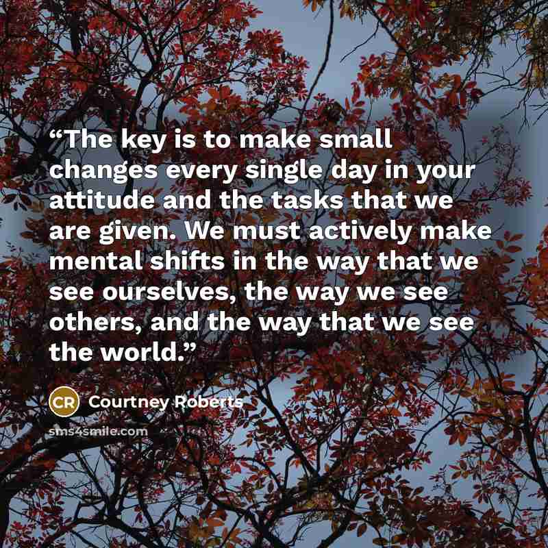 “The key is to make small changes every single day in your attitude and the tasks that we are given. We must actively make mental shifts in the way that we see ourselves, the way we see others, and the way that we see the world.” quote by Courtney Roberts