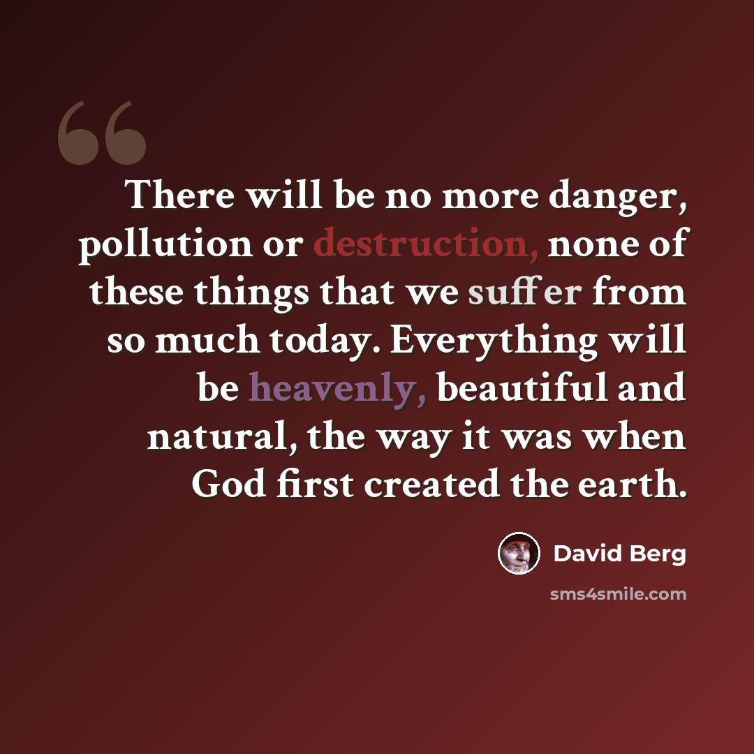 “There will be no more danger, pollution or destruction, none of these things that we suffer from so much today. Everything will be heavenly, beautiful and natural, the way it was when God first created the earth.” quote by David Berg
