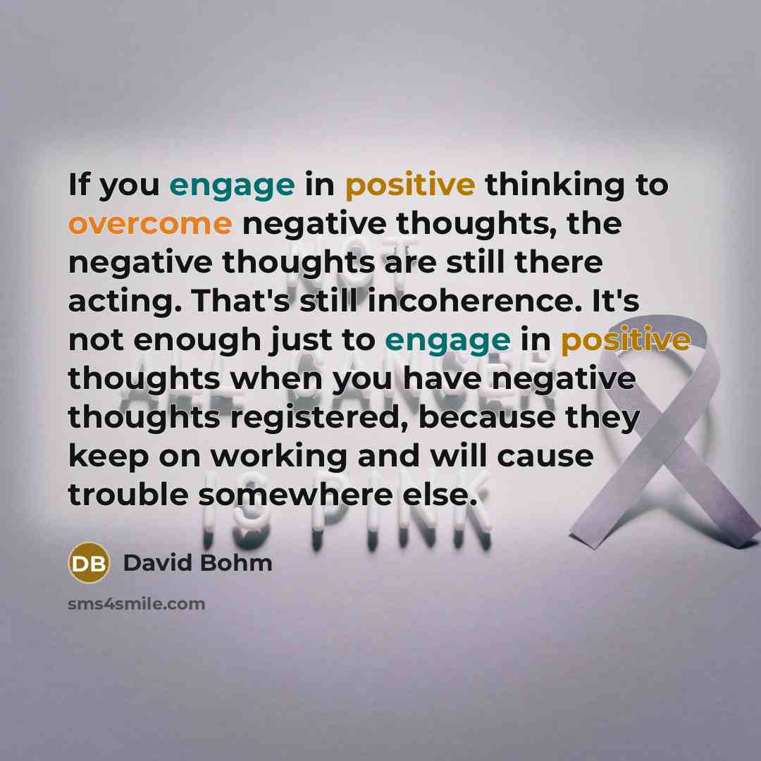 “If you engage in positive thinking to overcome negative thoughts, the negative thoughts are still there acting. That's still incoherence. It's not enough just to engage in positive thoughts when you have negative thoughts registered, because they keep on working and will cause trouble somewhere…” quote by David Bohm