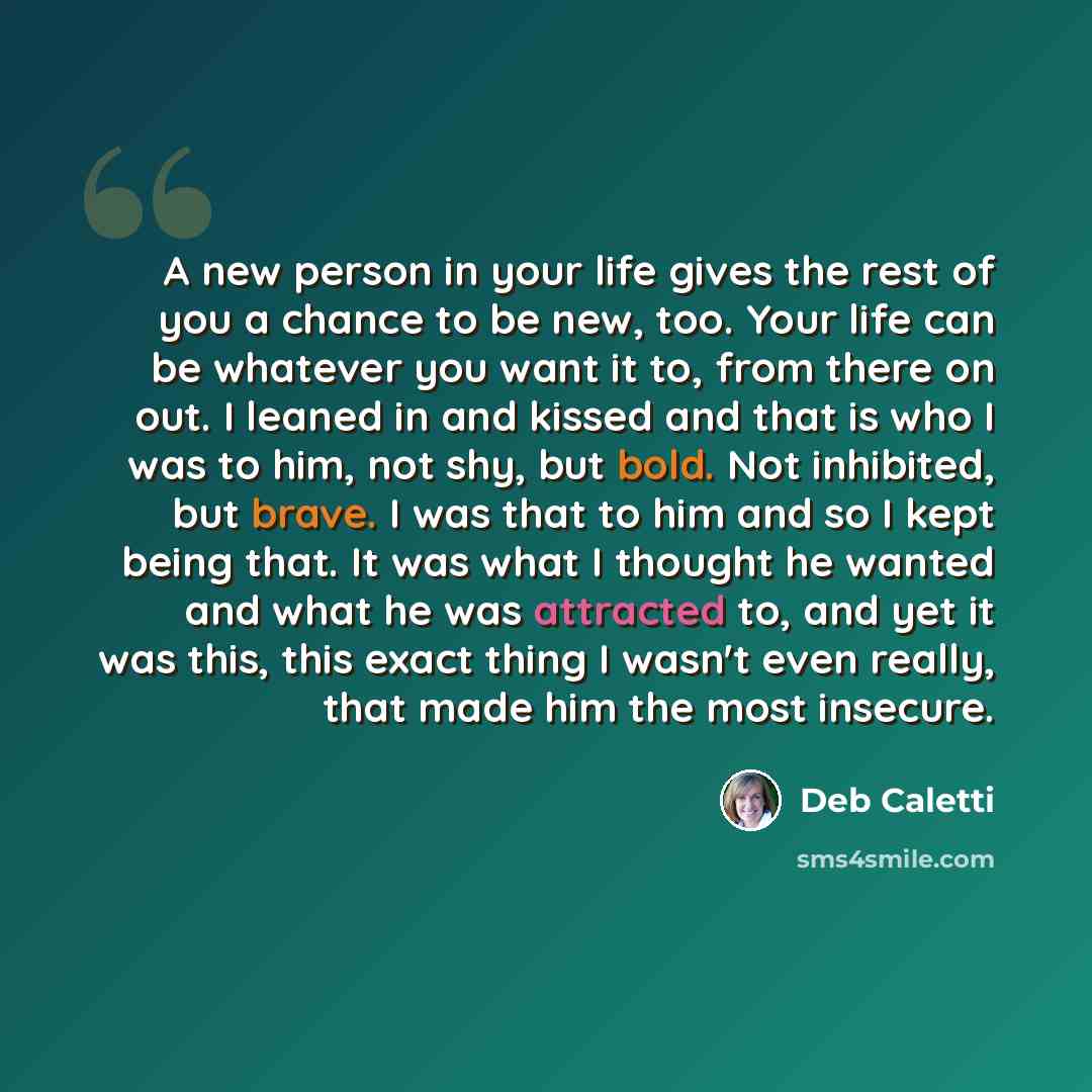 “A new person in your life gives the rest of you a chance to be new, too. Your life can be whatever you want it to, from there on out. I leaned in and kissed and that is who I was to him, not shy, but bold. Not inhibited, but brave. I was that to him and so I kept being that. It was what I thought…” quote by Deb Caletti