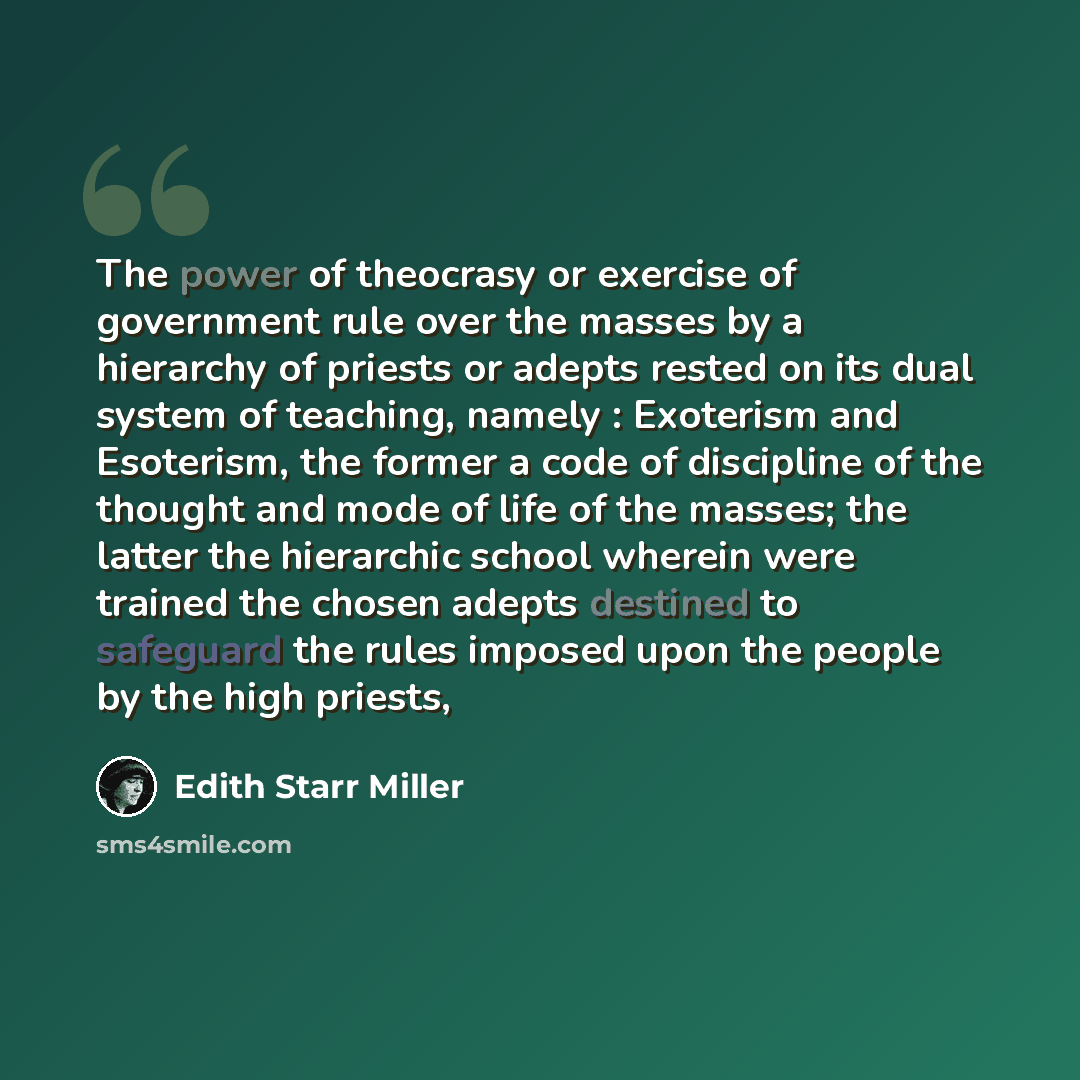 “The power of theocrasy or exercise of government rule over the masses by a hierarchy of priests or adepts rested on its dual system of teaching, namely : Exoterism and Esoterism, the former a code of discipline of the thought and mode of life of the masses; the latter the hierarchic school wherein…” quote by Edith Starr Miller