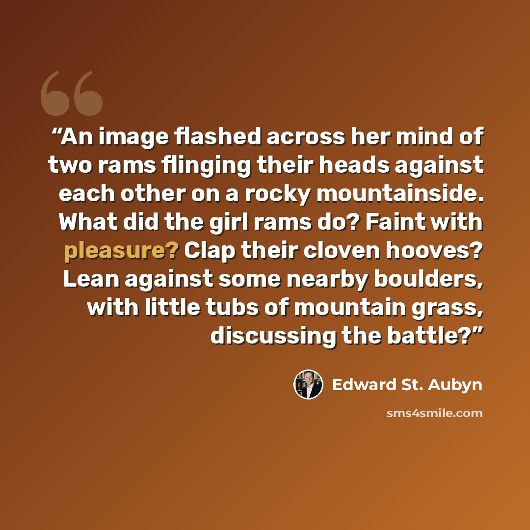 “An image flashed across her mind of two rams flinging their heads against each other on a rocky mountainside. What did the girl rams do? Faint with pleasure? Clap their cloven hooves? Lean against some nearby boulders, with little tubs of mountain grass, discussing the battle?” quote by Edward St. Aubyn