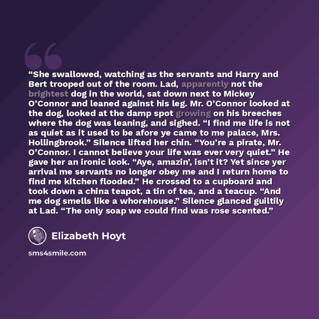 “She swallowed, watching as the servants and Harry and Bert trooped out of the room. Lad, apparently not the brightest dog in the world, sat down next to Mickey O’Connor and leaned against his leg. Mr. O’Connor looked at the dog, looked at the damp spot growing on his breeches where the dog was…” quote by Elizabeth Hoyt