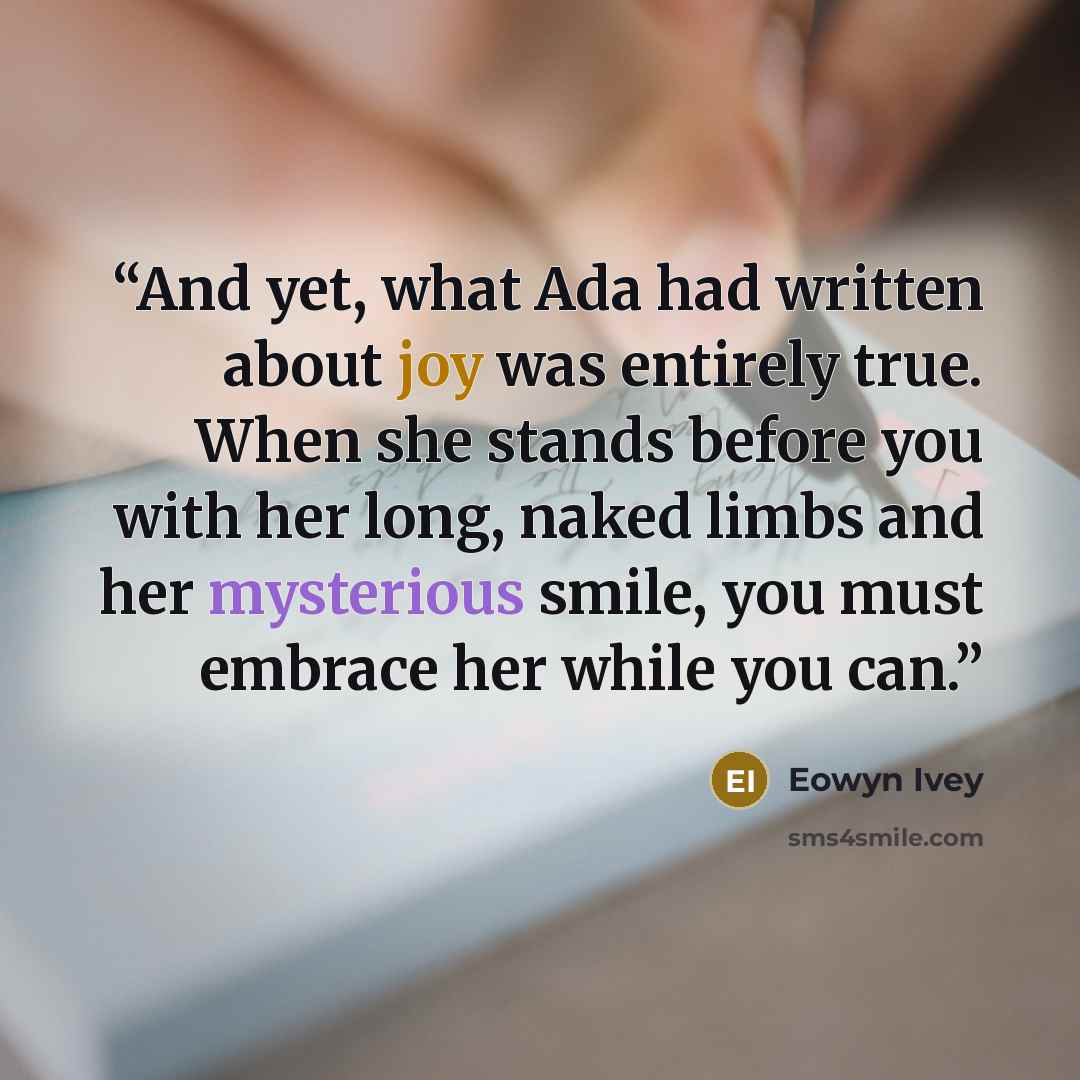 “And yet, what Ada had written about joy was entirely true. When she stands before you with her long, naked limbs and her mysterious smile, you must embrace her while you can.” quote by Eowyn Ivey